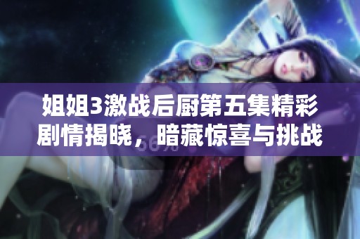 姐姐3激战后厨第五集精彩剧情揭晓，暗藏惊喜与挑战