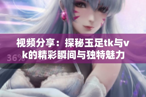 视频分享：探秘玉足tk与vk的精彩瞬间与独特魅力