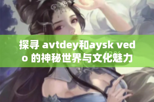 探寻 avtdey和aysk vedo 的神秘世界与文化魅力