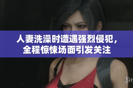 人妻洗澡时遭遇强烈侵犯，全程惊悚场面引发关注