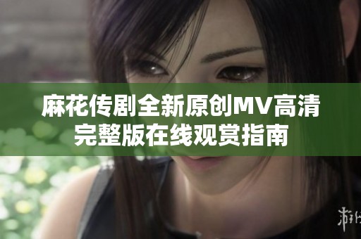 麻花传剧全新原创MV高清完整版在线观赏指南