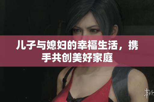 儿子与媳妇的幸福生活，携手共创美好家庭　