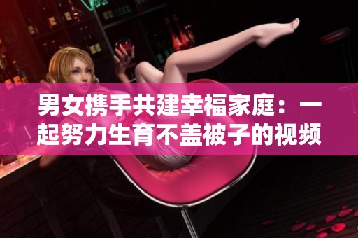 男女携手共建幸福家庭：一起努力生育不盖被子的视频趣事