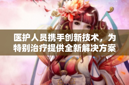 医护人员携手创新技术，为特别治疗提供全新解决方案