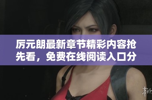 厉元朗最新章节精彩内容抢先看，免费在线阅读入口分享