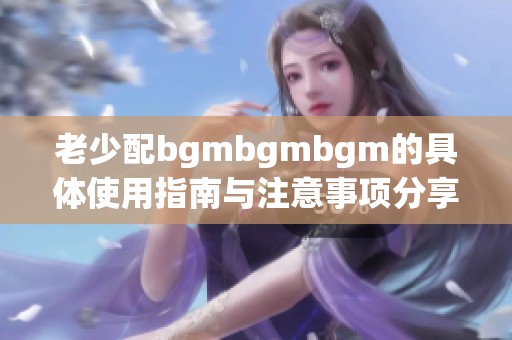老少配bgmbgmbgm的具体使用指南与注意事项分享