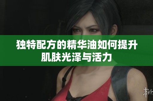 独特配方的精华油如何提升肌肤光泽与活力