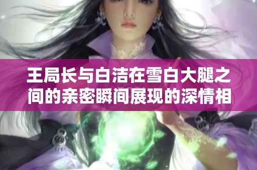 王局长与白洁在雪白大腿之间的亲密瞬间展现的深情相拥