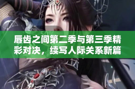 唇齿之间第二季与第三季精彩对决，续写人际关系新篇章