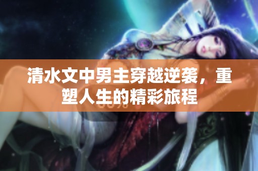 清水文中男主穿越逆袭，重塑人生的精彩旅程