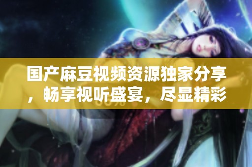 国产麻豆视频资源独家分享，畅享视听盛宴，尽显精彩内容