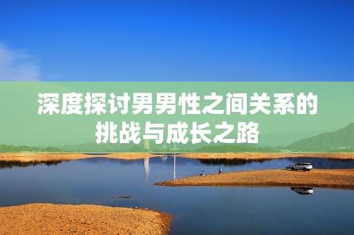 深度探讨男男性之间关系的挑战与成长之路