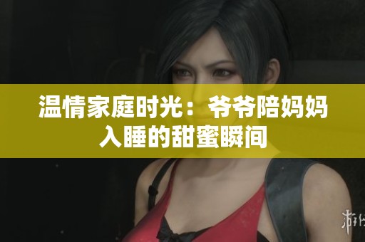 温情家庭时光：爷爷陪妈妈入睡的甜蜜瞬间