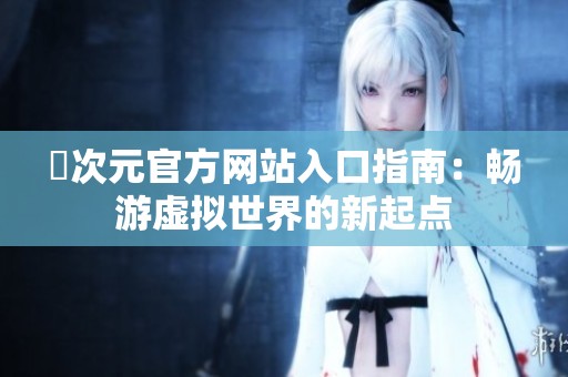 囧次元官方网站入口指南：畅游虚拟世界的新起点