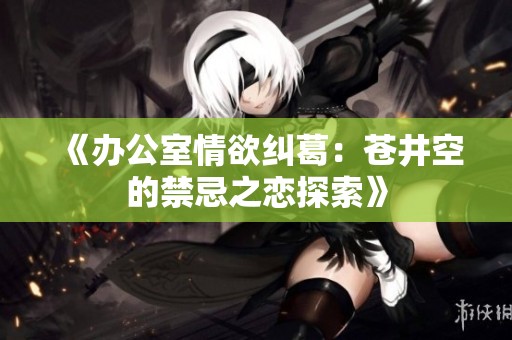 《办公室情欲纠葛：苍井空的禁忌之恋探索》