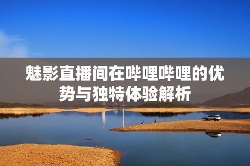 魅影直播间在哔哩哔哩的优势与独特体验解析