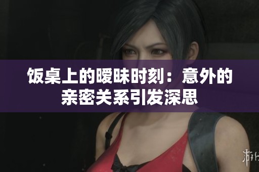 饭桌上的暧昧时刻：意外的亲密关系引发深思