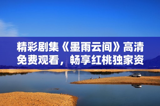 精彩剧集《墨雨云间》高清免费观看，畅享红桃独家资源