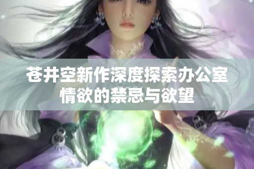 苍井空新作深度探索办公室情欲的禁忌与欲望