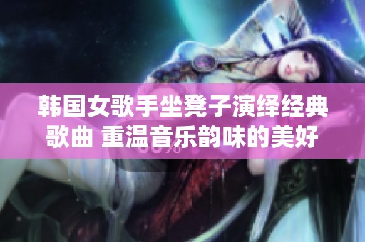 韩国女歌手坐凳子演绎经典歌曲 重温音乐韵味的美好瞬间