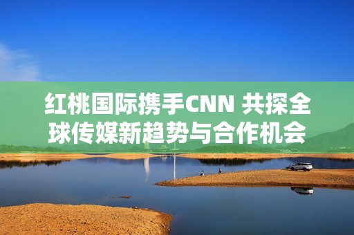 红桃国际携手CNN 共探全球传媒新趋势与合作机会
