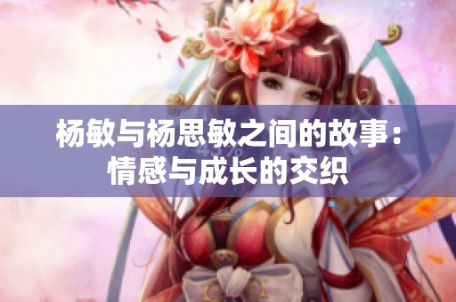 杨敏与杨思敏之间的故事：情感与成长的交织