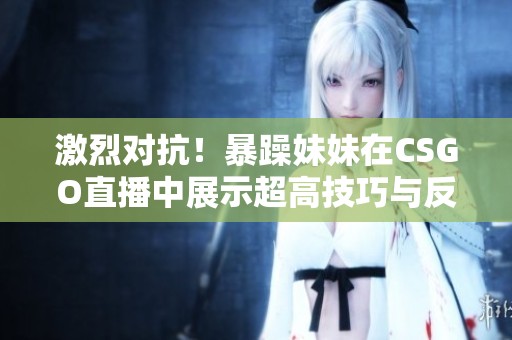 激烈对抗！暴躁妹妹在CSGO直播中展示超高技巧与反应速度