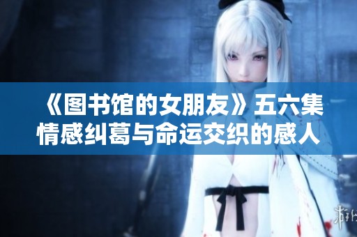 《图书馆的女朋友》五六集情感纠葛与命运交织的感人结局探讨