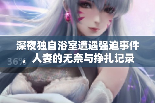 深夜独自浴室遭遇强迫事件，人妻的无奈与挣扎记录