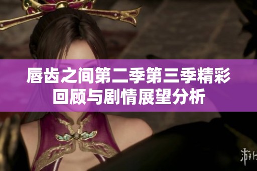唇齿之间第二季第三季精彩回顾与剧情展望分析