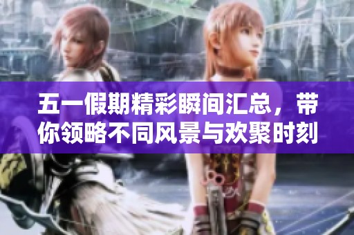 五一假期精彩瞬间汇总，带你领略不同风景与欢聚时刻