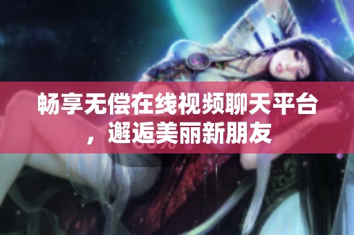 畅享无偿在线视频聊天平台，邂逅美丽新朋友