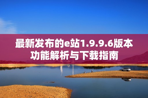 最新发布的e站1.9.9.6版本功能解析与下载指南