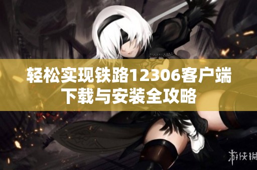 轻松实现铁路12306客户端下载与安装全攻略