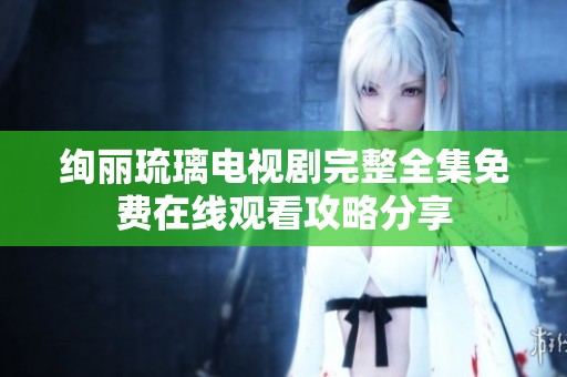 绚丽琉璃电视剧完整全集免费在线观看攻略分享