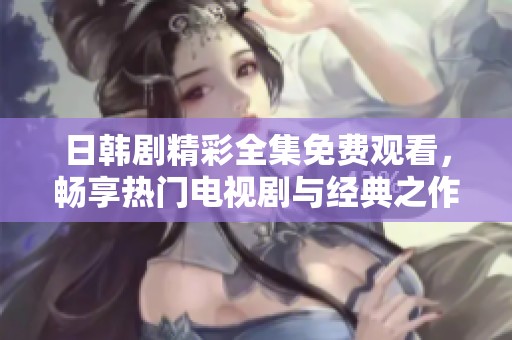 日韩剧精彩全集免费观看，畅享热门电视剧与经典之作