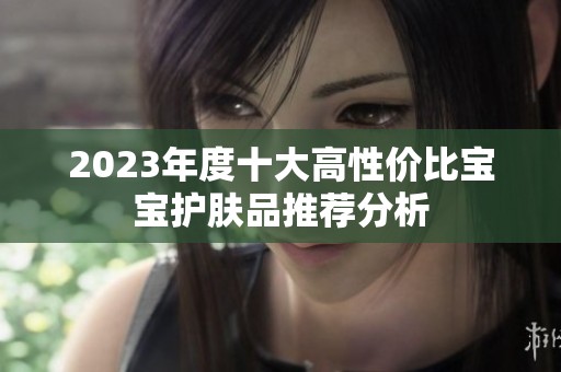 2023年度十大高性价比宝宝护肤品推荐分析