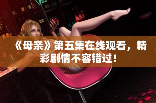 《母亲》第五集在线观看，精彩剧情不容错过！