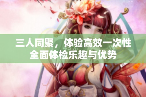 三人同聚，体验高效一次性全面体检乐趣与优势