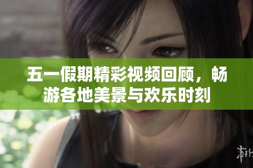 五一假期精彩视频回顾，畅游各地美景与欢乐时刻