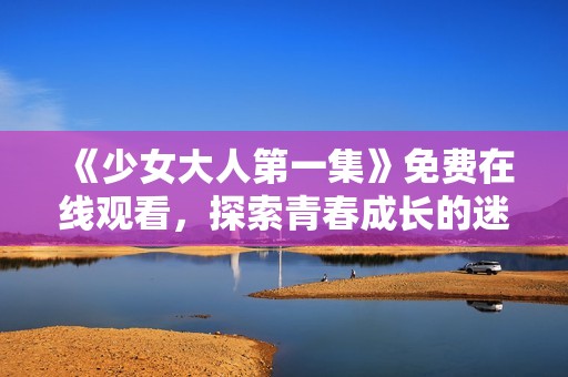 《少女大人第一集》免费在线观看，探索青春成长的迷人故事