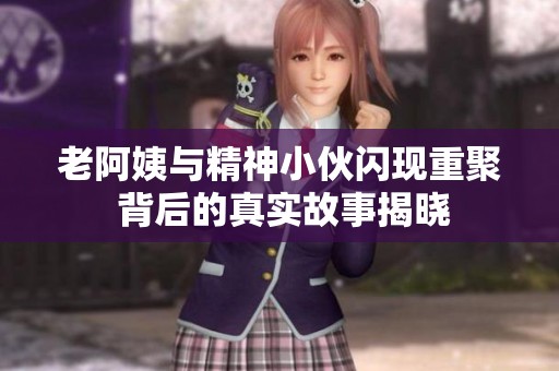 老阿姨与精神小伙闪现重聚 背后的真实故事揭晓