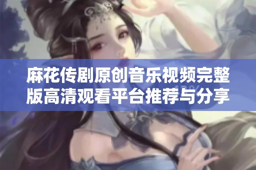 麻花传剧原创音乐视频完整版高清观看平台推荐与分享