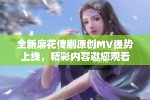 全新麻花传剧原创MV强势上线，精彩内容邀您观看