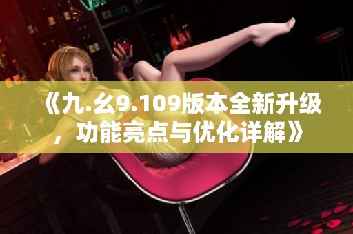 《九.幺9.109版本全新升级，功能亮点与优化详解》