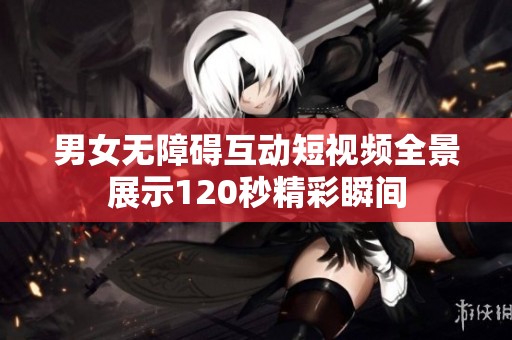 男女无障碍互动短视频全景展示120秒精彩瞬间