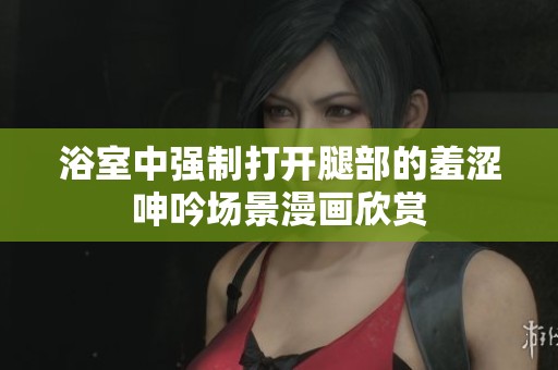浴室中强制打开腿部的羞涩呻吟场景漫画欣赏
