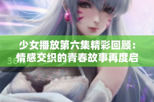 少女播放第六集精彩回顾：情感交织的青春故事再度启程