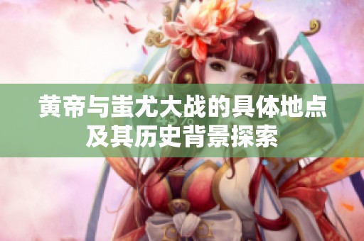 黄帝与蚩尤大战的具体地点及其历史背景探索