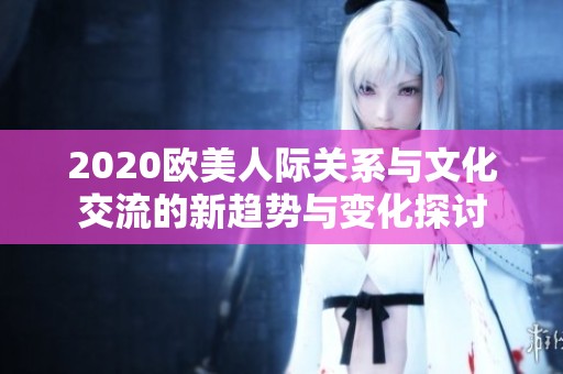 2020欧美人际关系与文化交流的新趋势与变化探讨